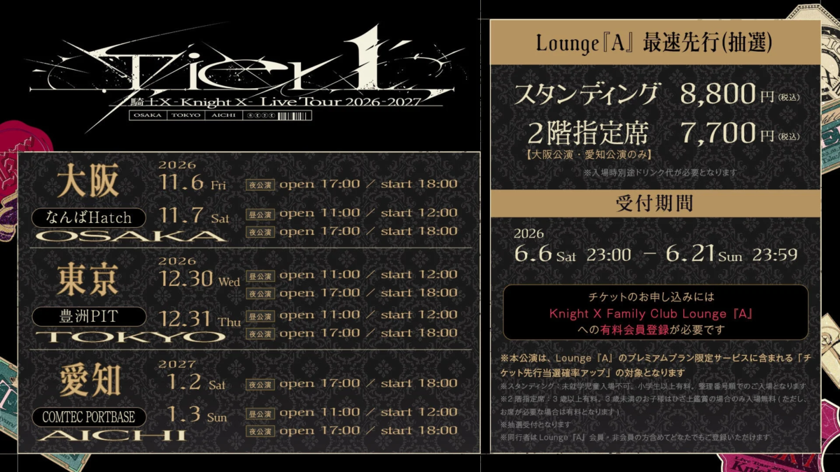Vier L 騎士X -Knight X- Live Tour 2026-2027 OSAKA TOKYO AICHI 大阪 2026 11.6 Fri 夜公演 open 17:00 / start 18:00 なんばHatch 11.7 Sat 昼公演 open 11:00 / start 12:00 夜公演 open 17:00 / start 18:00 東京 2026 12.30 Wed 昼公演 open 11:00 / start 12:00 豊洲PIT 12.31 Thu 夜公演 open 17:00 / start 18:00 昼公演 open 11:00 / start 12:00 愛知 2027 1.2 Sat 夜公演 open 17:00 / start 18:00 COMTEC PORTBASE 1.3 Sun 昼公演 open 11:00 / start 12:00 夜公演 open 17:00 / start 18:00 Lounge『A』最速先行(抽選) スタンディング 8,800円(税込) 2階指定席 7,700円(税込) 【大阪公演・愛知公演のみ】 ※入場時別途ドリンク代が必要となります 受付期間 2026 6.6 Sat 23:00 - 6.21 Sun 23:59 チケットのお申し込みには Knight X Family Club Lounge『A』への有料会員登録が必要です ※本公演は、Lounge『A』のプレミアムプラン限定サービスに含まれる「チケット先行当選確率アップ」の対象となります ※スタンディング:未就学児童入場不可。小学生以上有料。整理番号順でのご入場となります ※2階指定席:3歳以上有料。3歳未満のお子様はひざ上鑑賞の場合のみ入場無料 (ただし、お席が必要な場合は有料となります) ※抽選受付となります ※同行者はLounge『A』会員・非会員の方含めてどなたでもご登録いただけます