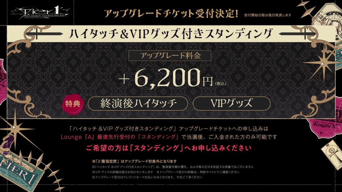 Tier 1 Knight X Live Tour 2026-2027 OSAKA TOKYO KYOTO アップグレードチケット受付決定! 受付開始日程は後日発表します ハイタッチ & VIP グッズ付きスタンディング アップグレード料金 + 6,200円 (税込) 特典 終演後ハイタッチ VIP グッズ 「ハイタッチ & VIP グッズ付きスタンディング」アップグレードチケットへの申し込みは Lounge 『A』最速先行受付の「スタンディング」で当選後、ご入金された方のみ可能です ご希望の方は「スタンディング」へお申し込みください ※「2階指定席」はアップグレード対象外となります ※「ハイタッチ & VIP グッズ付きスタンディング」は、整理番号順の優先、および席の近さを保証する券種ではございません ※VIP グッズの詳細は後日お知らせいたします ※アップグレード受付はクレジットカード支払いのみとなります。予めご了承ください